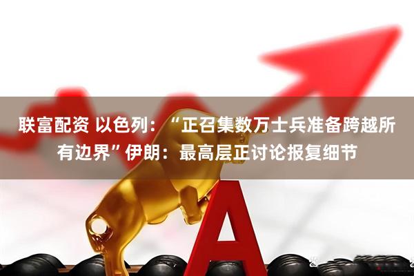 联富配资 以色列：“正召集数万士兵准备跨越所有边界”伊朗：最高层正讨论报复细节