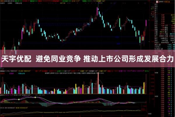 天宇优配  避免同业竞争 推动上市公司形成发展合力