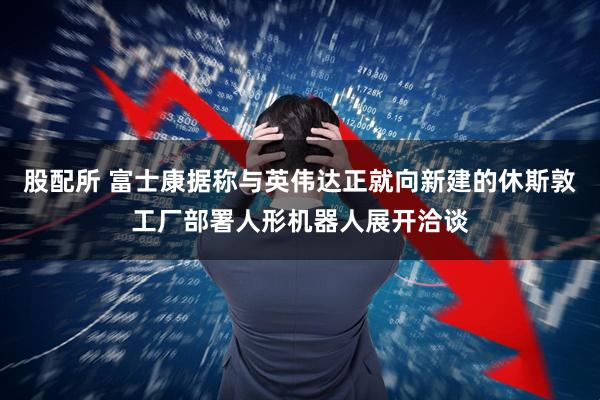 股配所 富士康据称与英伟达正就向新建的休斯敦工厂部署人形机器人展开洽谈