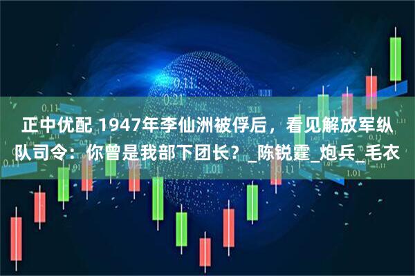 正中优配 1947年李仙洲被俘后，看见解放军纵队司令：你曾是我部下团长？_陈锐霆_炮兵_毛衣