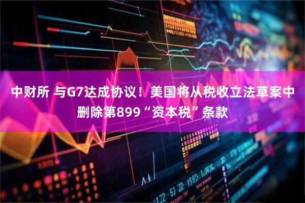 中财所 与G7达成协议！美国将从税收立法草案中删除第899“资本税”条款