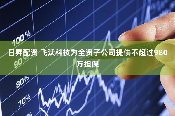 日昇配资 飞沃科技为全资子公司提供不超过980万担保