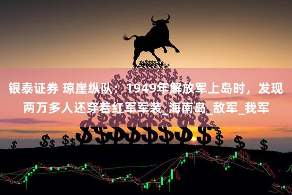 银泰证券 琼崖纵队：1949年解放军上岛时，发现两万多人还穿着红军军装_海南岛_敌军_我军