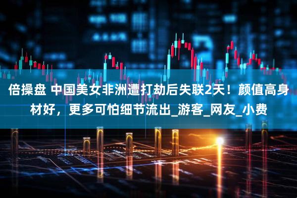 倍操盘 中国美女非洲遭打劫后失联2天！颜值高身材好，更多可怕细节流出_游客_网友_小费