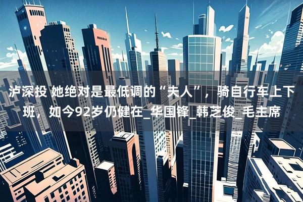 泸深投 她绝对是最低调的“夫人”，骑自行车上下班，如今92岁仍健在_华国锋_韩芝俊_毛主席