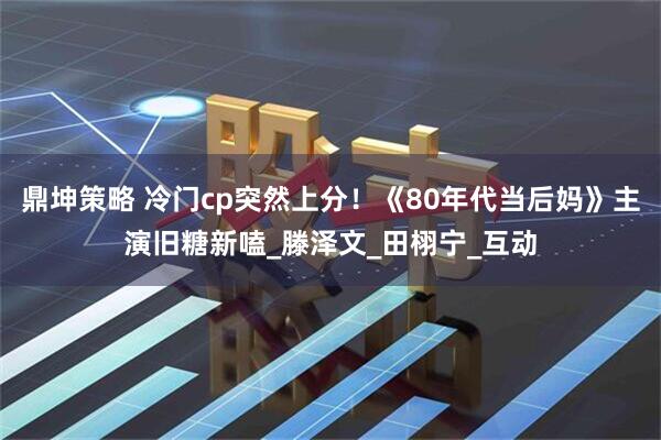 鼎坤策略 冷门cp突然上分！《80年代当后妈》主演旧糖新嗑_滕泽文_田栩宁_互动