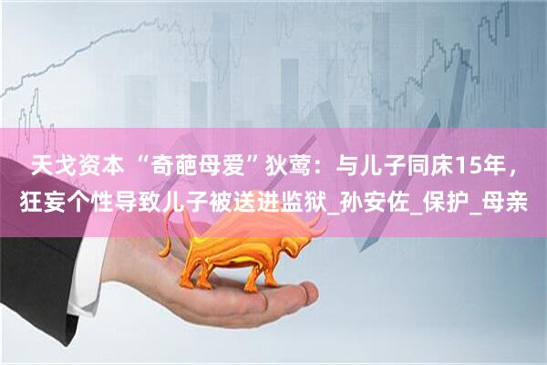 天戈资本 “奇葩母爱”狄莺：与儿子同床15年，狂妄个性导致儿子被送进监狱_孙安佐_保护_母亲