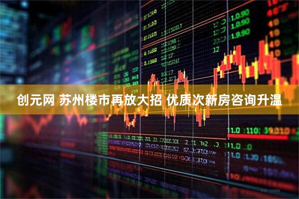创元网 苏州楼市再放大招 优质次新房咨询升温