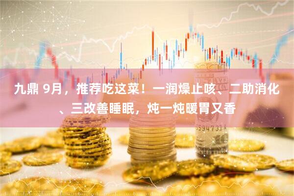 九鼎 9月，推荐吃这菜！一润燥止咳、二助消化、三改善睡眠，炖一炖暖胃又香