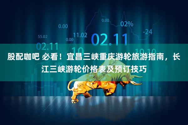 股配咖吧 必看！宜昌三峡重庆游轮旅游指南，长江三峡游轮价格表及预订技巧