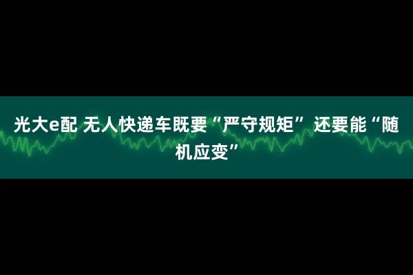 光大e配 无人快递车既要“严守规矩” 还要能“随机应变”