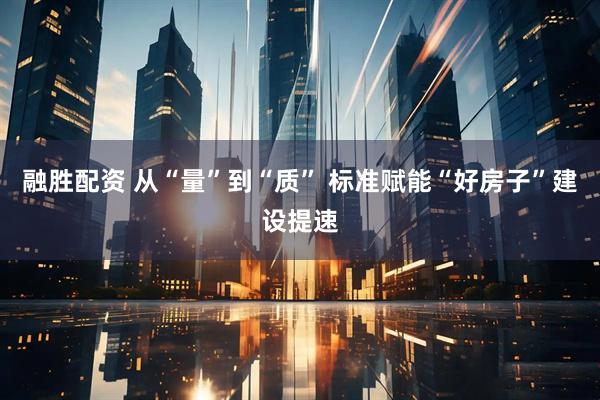 融胜配资 从“量”到“质” 标准赋能“好房子”建设提速